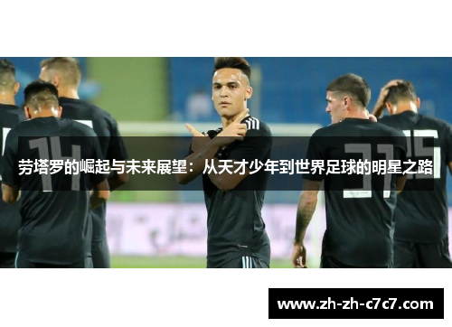 劳塔罗的崛起与未来展望:从天才少年到世界足球的明星之路 劳塔罗的崛起与未来展望:从天才少年到世界足球的明星之路