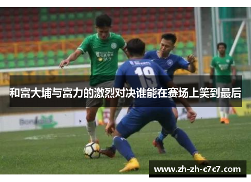和富大埔与富力的激烈对决谁能在赛场上笑到最后 和富大埔与富力的激烈对决谁能在赛场上笑到最后